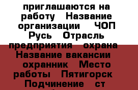 приглашаются на работу › Название организации ­  ЧОП Русь › Отрасль предприятия ­ охрана › Название вакансии ­ охранник › Место работы ­ Пятигорск › Подчинение ­ ст. объекта - Ставропольский край, Пятигорск г. Работа » Вакансии   . Ставропольский край,Пятигорск г.